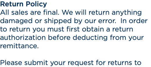 Return Policy All sales are final. We will return anything damaged or shipped by our error. In order to return you must first obtain a return authorization before deducting from your remittance. Please submit your request for returns to 