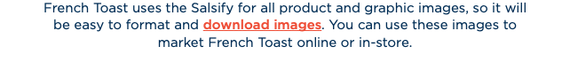 French Toast uses the Salsify for all product and graphic images, so it will  be easy to format and download images. You can use these images to  market French Toast online or in-store. 